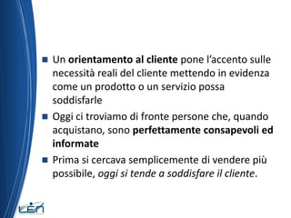  Un orientamento al cliente pone l’accento sulle
  necessità reali del cliente mettendo in evidenza
  come un prodotto o un servizio possa
  soddisfarle
 Oggi ci troviamo di fronte persone che, quando
  acquistano, sono perfettamente consapevoli ed
  informate
 Prima si cercava semplicemente di vendere più
  possibile, oggi si tende a soddisfare il cliente.
 