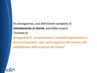 Di conseguenza, una definizione completa di
orientamento al cliente, potrebbe essere:
"insieme di
atteggiamenti, comportamenti, modalità organizzative e
processi lavorativi, volti, nell'erogazione del servizio, alla
soddisfazione delle esigenze del cliente".
 
