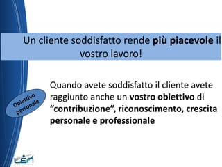 Un cliente soddisfatto rende più piacevole il
             vostro lavoro!

      Quando avete soddisfatto il cliente avete
      raggiunto anche un vostro obiettivo di
      “contribuzione”, riconoscimento, crescita
      personale e professionale
 