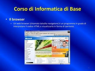 Corso di Informatica di Base
• Il browser
– Un web browser (chiamato talvolta navigatore) è un programma in grado di
interpretare il codice HTML e visualizzarlo in forma di ipertesto.

1

 