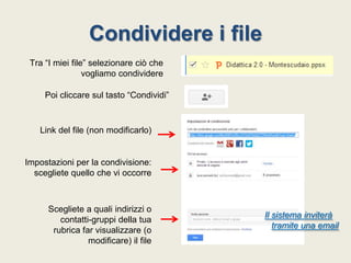 Condividere i file
Tra “I miei file” selezionare ciò che
vogliamo condividere
Poi cliccare sul tasto “Condividi”

Link del file (non modificarlo)

Impostazioni per la condivisione:
scegliete quello che vi occorre

Scegliete a quali indirizzi o
contatti-gruppi della tua
rubrica far visualizzare (o
modificare) il file

Il sistema inviterà
tramite una email

 