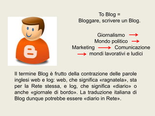 To Blog =
Bloggare, scrivere un Blog.
Giornalismo
Mondo politico
Marketing
Comunicazione
mondi lavorativi e ludici

Il termine Blog è frutto della contrazione delle parole
inglesi web e log: web, che significa «ragnatela», sta
per la Rete stessa, e log, che significa «diario» o
anche «giornale di bordo». La traduzione italiana di
Blog dunque potrebbe essere «diario in Rete».

 