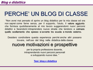 Blog e didattica

PERCHE’ UN BLOG DI CLASSE
“Non avrei mai pensato di aprire un blog didattico per la mia classe ed ora
non saprei come farne senza, per il supporto, l’aiuto, il valore aggiunto
che fornisce quotidianamente al mio lavoro suggerendomi nuovi percorsi
didattici e facendomi intraprendere nuove strade che tendono a colmare
quello scollamento che spesso si avverte tra scuola e mondo esterno.
Desidero condividere questa esperienza perché anche altri possano
trovare, nell’uso del blog nella didattica della classe

nuove motivazioni e prospettive
per la propria professione docente,
intraprendendo nuovi percorsi personali
e sviluppando nuove idee. ”
Tesi: blog e didattica

 