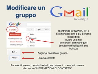 Modificare un
gruppo
Rientrando in “CONTATTI” e
selezionando una o più persone
è possibile:
inviare una mail
personale, eliminare quel
contatto e modificare il suo
indirizzo
Aggiungi contatto al gruppo

Elimina contatto
Per modificare un contatto basterà posizionare il mouse sul nome e
cliccare su “INFORMAZIONI DI CONTATTO”

 