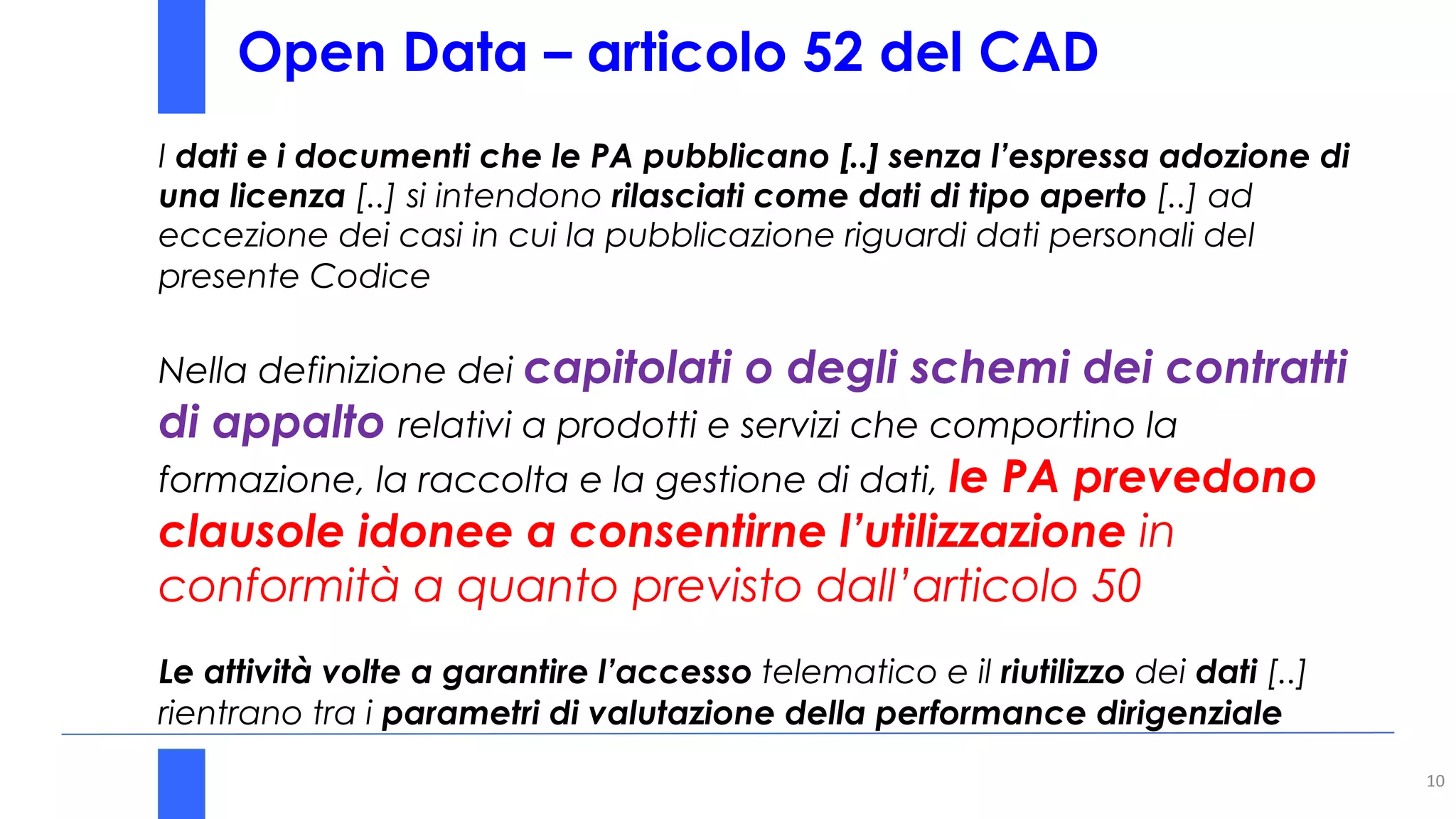 Open Data – articolo 52 del CAD
10
I dati e i documenti che le PA pubblicano [..] senza l’espressa adozione di
una licenza [..] si intendono rilasciati come dati di tipo aperto [..] ad
eccezione dei casi in cui la pubblicazione riguardi dati personali del
presente Codice
Nella definizione dei capitolati o degli schemi dei contratti
di appalto relativi a prodotti e servizi che comportino la
formazione, la raccolta e la gestione di dati, le PA prevedono
clausole idonee a consentirne l’utilizzazione in
conformità a quanto previsto dall’articolo 50
Le attività volte a garantire l’accesso telematico e il riutilizzo dei dati [..]
rientrano tra i parametri di valutazione della performance dirigenziale
 