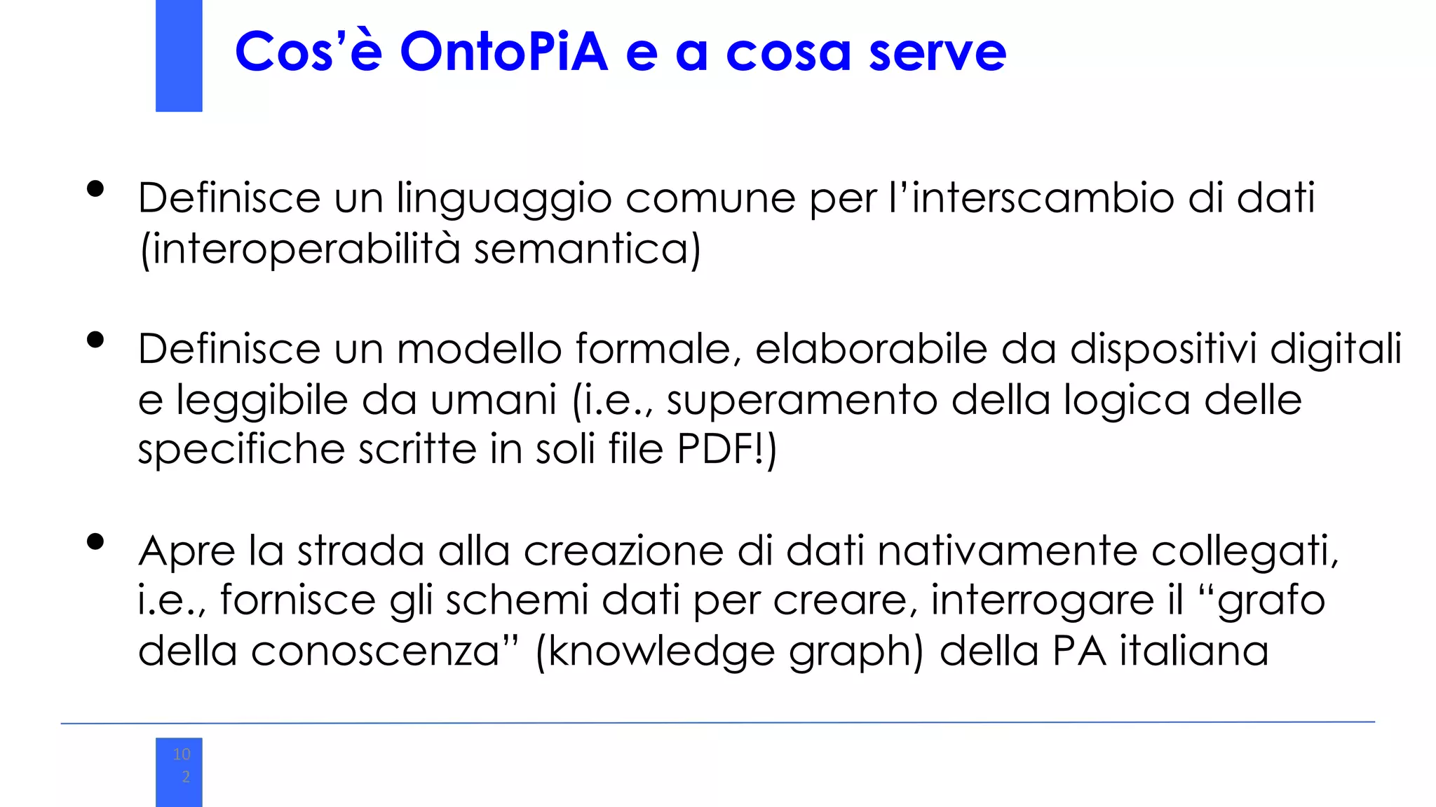 10
2
Cos’è OntoPiA e a cosa serve
• Definisce un linguaggio comune per l’interscambio di dati
(interoperabilità semantica)
• Definisce un modello formale, elaborabile da dispositivi digitali
e leggibile da umani (i.e., superamento della logica delle
specifiche scritte in soli file PDF!)
• Apre la strada alla creazione di dati nativamente collegati,
i.e., fornisce gli schemi dati per creare, interrogare il “grafo
della conoscenza” (knowledge graph) della PA italiana
 