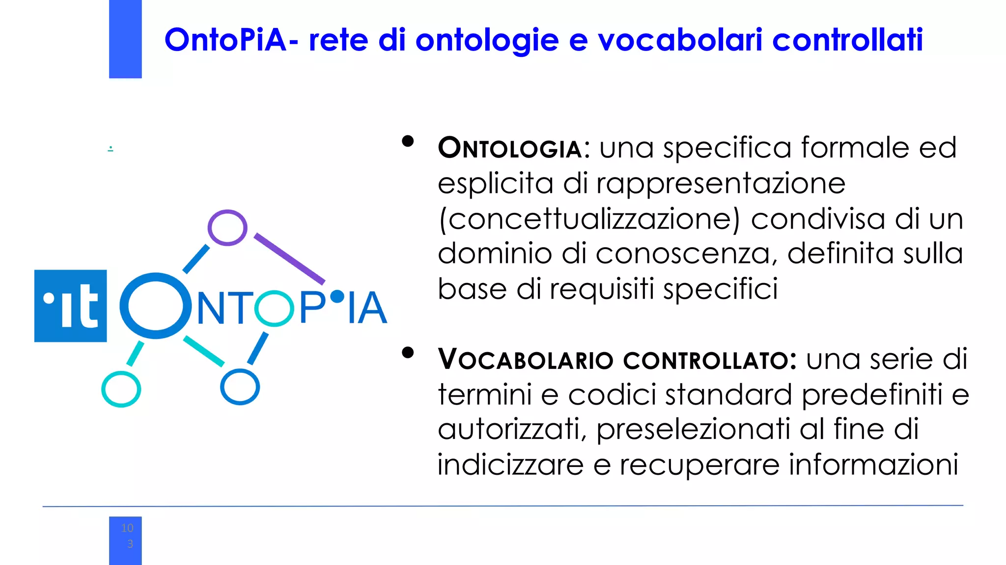 • ONTOLOGIA: una specifica formale ed
esplicita di rappresentazione
(concettualizzazione) condivisa di un
dominio di conoscenza, definita sulla
base di requisiti specifici
• VOCABOLARIO CONTROLLATO: una serie di
termini e codici standard predefiniti e
autorizzati, preselezionati al fine di
indicizzare e recuperare informazioni
.
10
3
10
3
OntoPiA- rete di ontologie e vocabolari controllati
 