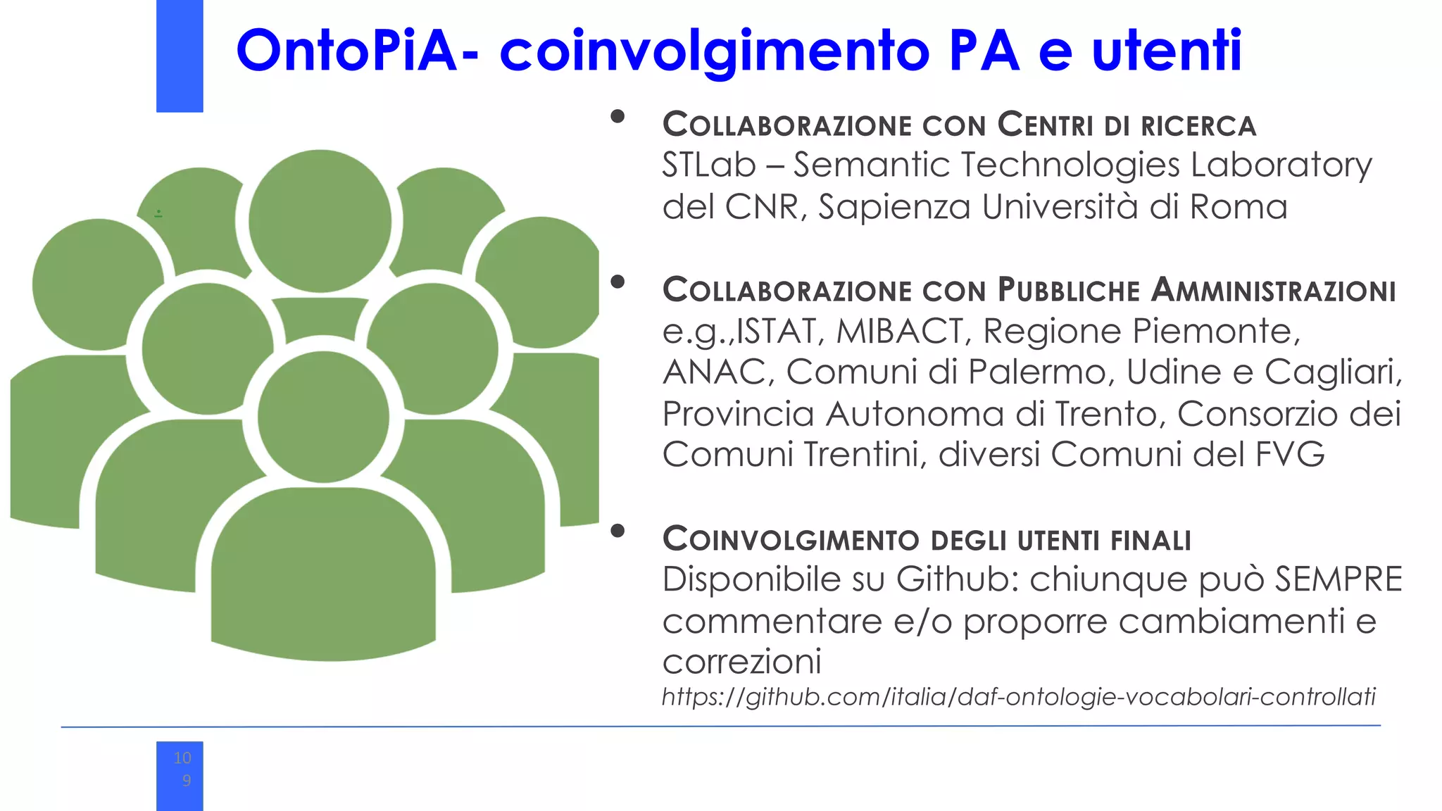 • COLLABORAZIONE CON CENTRI DI RICERCA
STLab – Semantic Technologies Laboratory
del CNR, Sapienza Università di Roma
• COLLABORAZIONE CON PUBBLICHE AMMINISTRAZIONI
e.g.,ISTAT, MIBACT, Regione Piemonte,
ANAC, Comuni di Palermo, Udine e Cagliari,
Provincia Autonoma di Trento, Consorzio dei
Comuni Trentini, diversi Comuni del FVG
• COINVOLGIMENTO DEGLI UTENTI FINALI
Disponibile su Github: chiunque può SEMPRE
commentare e/o proporre cambiamenti e
correzioni
https://github.com/italia/daf-ontologie-vocabolari-controllati
.
10
9
10
9
OntoPiA- coinvolgimento PA e utenti
 