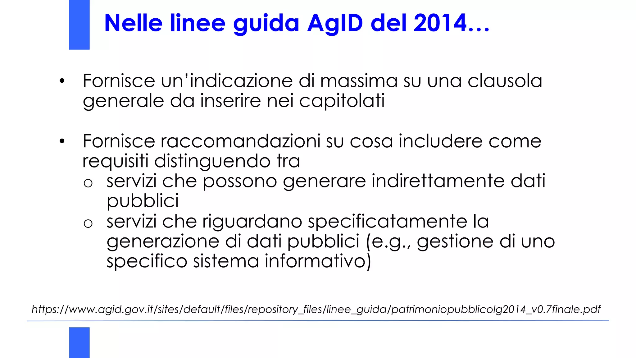 Nelle linee guida AgID del 2014…
https://www.agid.gov.it/sites/default/files/repository_files/linee_guida/patrimoniopubblicolg2014_v0.7finale.pdf
• Fornisce un’indicazione di massima su una clausola
generale da inserire nei capitolati
• Fornisce raccomandazioni su cosa includere come
requisiti distinguendo tra
o servizi che possono generare indirettamente dati
pubblici
o servizi che riguardano specificatamente la
generazione di dati pubblici (e.g., gestione di uno
specifico sistema informativo)
 