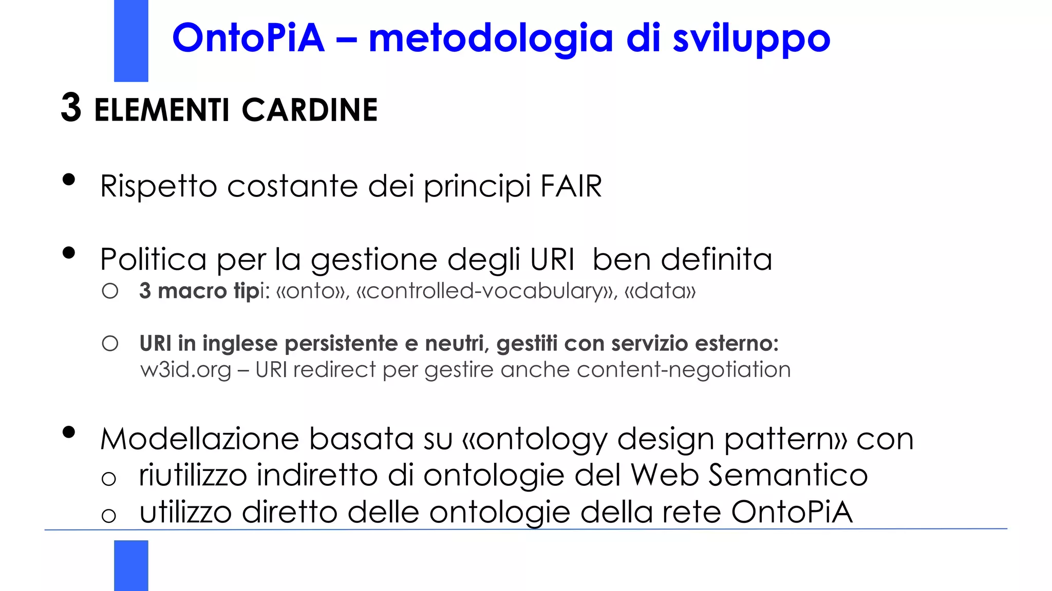 OntoPiA – metodologia di sviluppo
3 ELEMENTI CARDINE
• Rispetto costante dei principi FAIR
• Politica per la gestione degli URI ben definita
o 3 macro tipi: «onto», «controlled-vocabulary», «data»
o URI in inglese persistente e neutri, gestiti con servizio esterno:
w3id.org – URI redirect per gestire anche content-negotiation
• Modellazione basata su «ontology design pattern» con
o riutilizzo indiretto di ontologie del Web Semantico
o utilizzo diretto delle ontologie della rete OntoPiA
 
