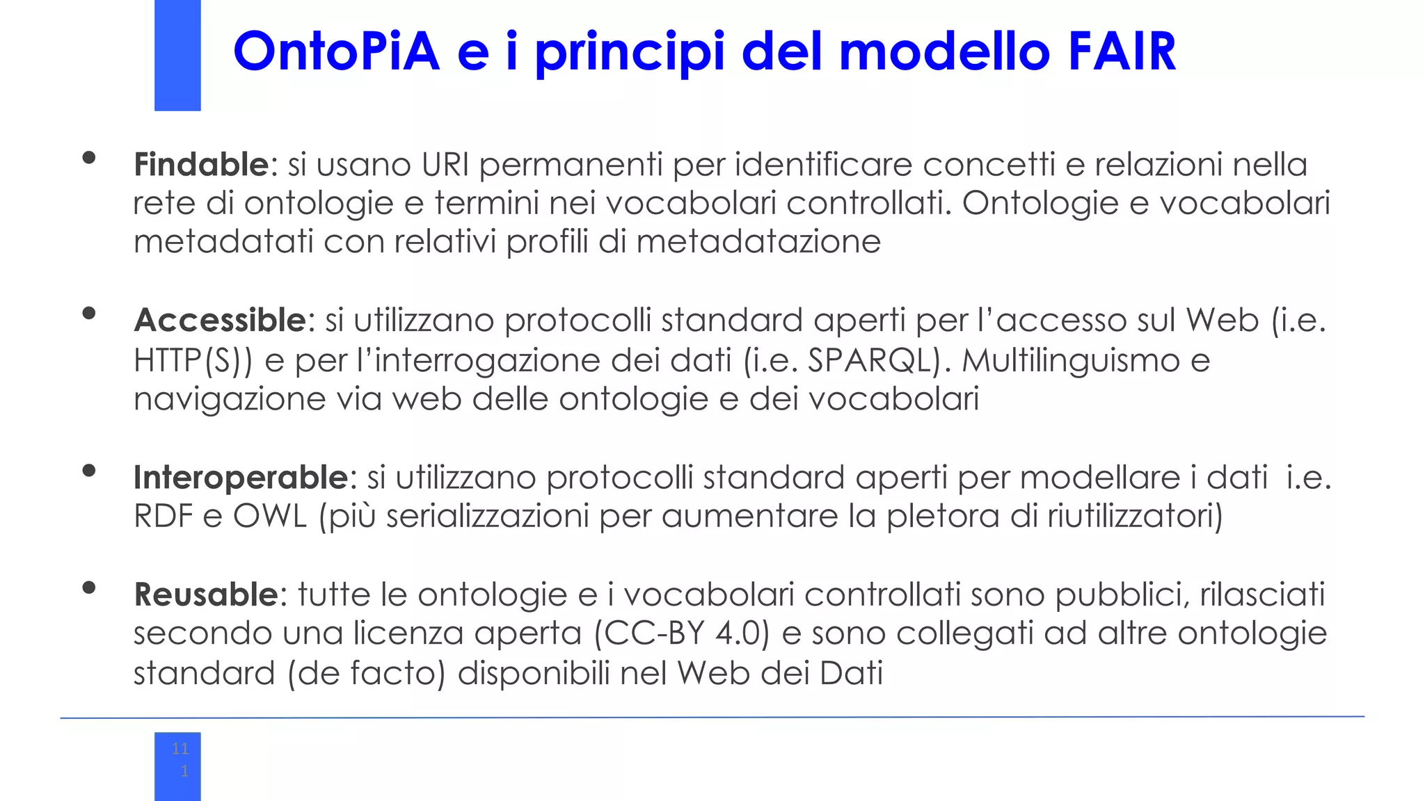 11
1
OntoPiA e i principi del modello FAIR
• Findable: si usano URI permanenti per identificare concetti e relazioni nella
rete di ontologie e termini nei vocabolari controllati. Ontologie e vocabolari
metadatati con relativi profili di metadatazione
• Accessible: si utilizzano protocolli standard aperti per l’accesso sul Web (i.e.
HTTP(S)) e per l’interrogazione dei dati (i.e. SPARQL). Multilinguismo e
navigazione via web delle ontologie e dei vocabolari
• Interoperable: si utilizzano protocolli standard aperti per modellare i dati i.e.
RDF e OWL (più serializzazioni per aumentare la pletora di riutilizzatori)
• Reusable: tutte le ontologie e i vocabolari controllati sono pubblici, rilasciati
secondo una licenza aperta (CC-BY 4.0) e sono collegati ad altre ontologie
standard (de facto) disponibili nel Web dei Dati
 