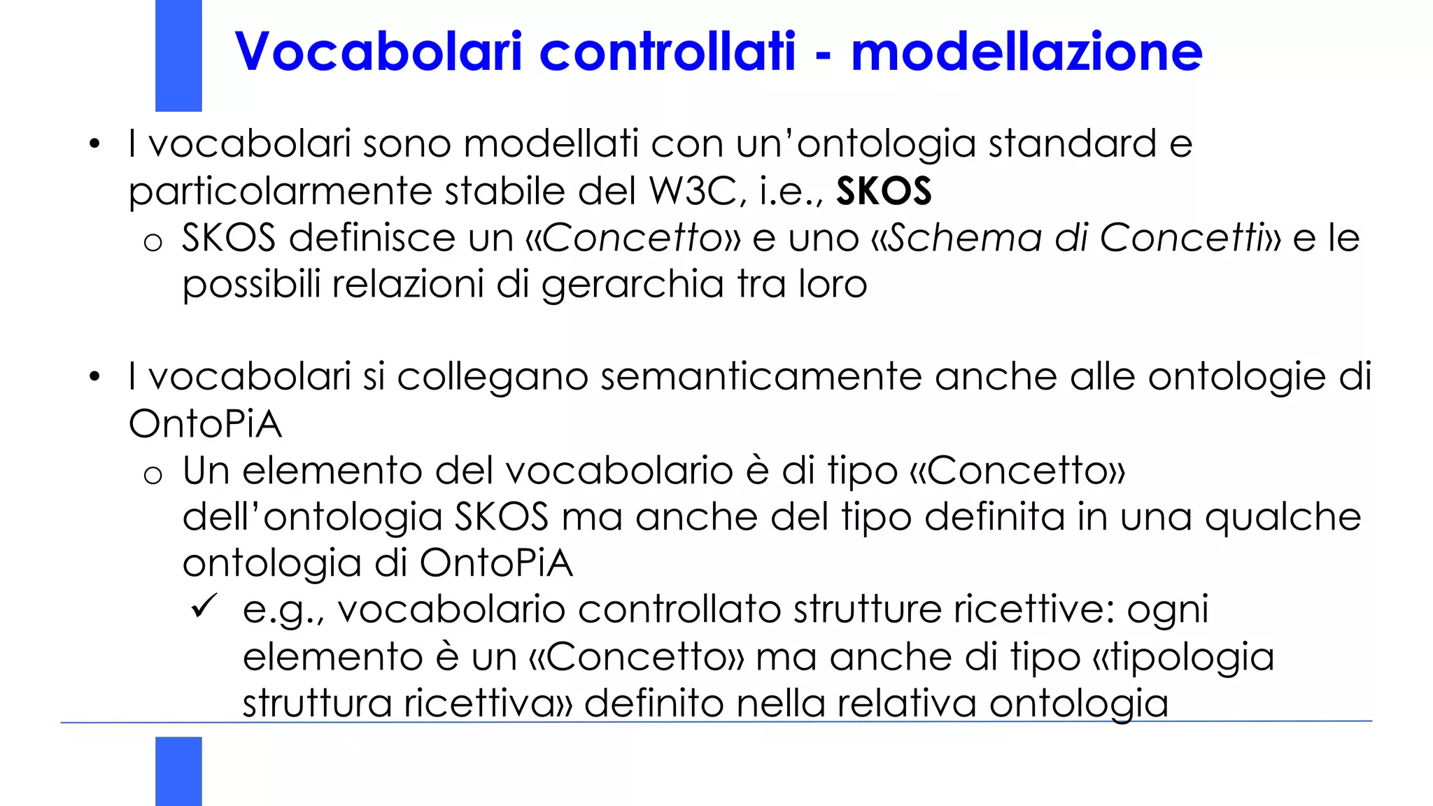 Vocabolari controllati - modellazione
• I vocabolari sono modellati con un’ontologia standard e
particolarmente stabile del W3C, i.e., SKOS
o SKOS definisce un «Concetto» e uno «Schema di Concetti» e le
possibili relazioni di gerarchia tra loro
• I vocabolari si collegano semanticamente anche alle ontologie di
OntoPiA
o Un elemento del vocabolario è di tipo «Concetto»
dell’ontologia SKOS ma anche del tipo definita in una qualche
ontologia di OntoPiA
ü e.g., vocabolario controllato strutture ricettive: ogni
elemento è un «Concetto» ma anche di tipo «tipologia
struttura ricettiva» definito nella relativa ontologia
 