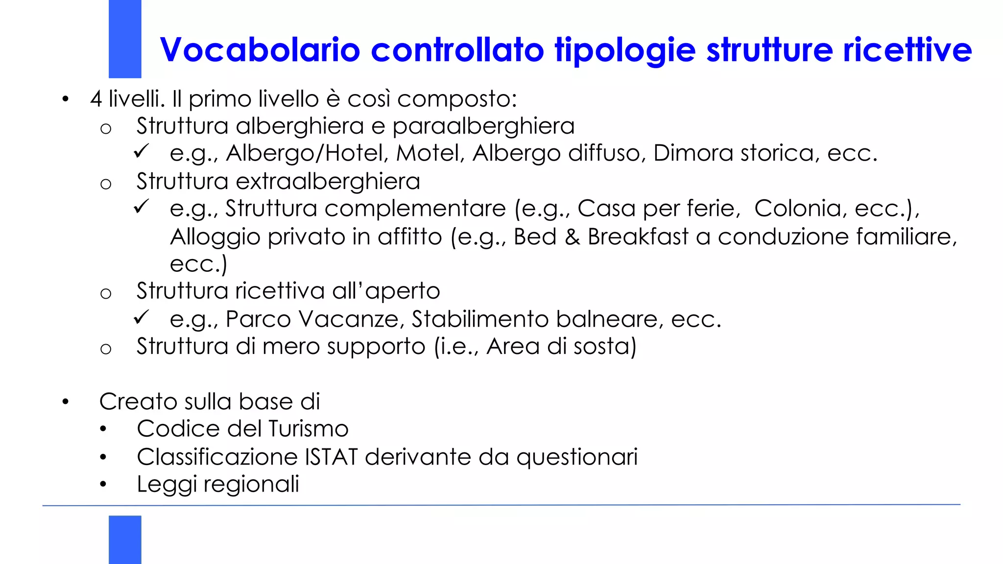 Vocabolario controllato tipologie strutture ricettive
• 4 livelli. Il primo livello è così composto:
o Struttura alberghiera e paraalberghiera
ü e.g., Albergo/Hotel, Motel, Albergo diffuso, Dimora storica, ecc.
o Struttura extraalberghiera
ü e.g., Struttura complementare (e.g., Casa per ferie, Colonia, ecc.),
Alloggio privato in affitto (e.g., Bed & Breakfast a conduzione familiare,
ecc.)
o Struttura ricettiva all’aperto
ü e.g., Parco Vacanze, Stabilimento balneare, ecc.
o Struttura di mero supporto (i.e., Area di sosta)
• Creato sulla base di
• Codice del Turismo
• Classificazione ISTAT derivante da questionari
• Leggi regionali
 
