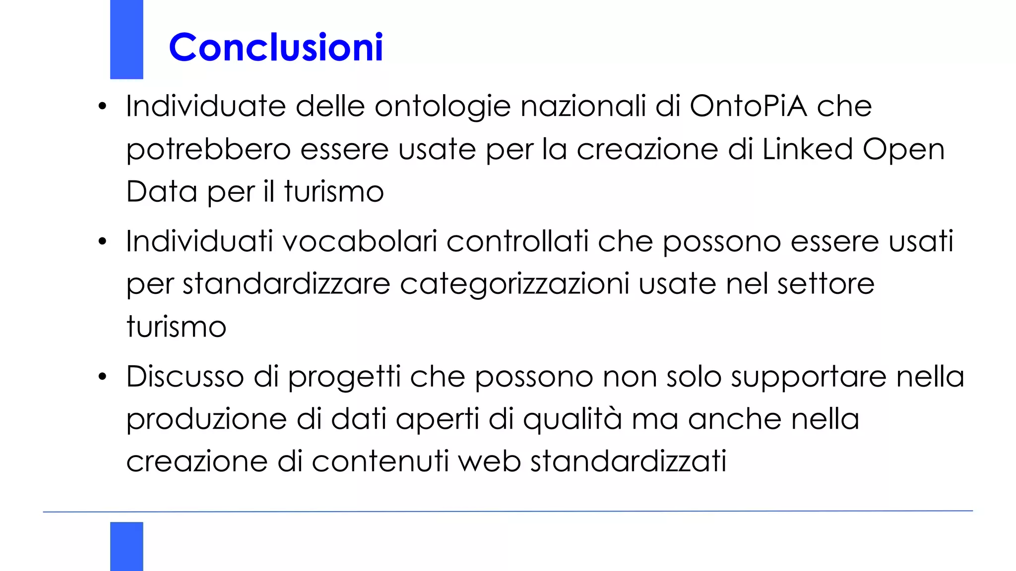 Conclusioni
• Individuate delle ontologie nazionali di OntoPiA che
potrebbero essere usate per la creazione di Linked Open
Data per il turismo
• Individuati vocabolari controllati che possono essere usati
per standardizzare categorizzazioni usate nel settore
turismo
• Discusso di progetti che possono non solo supportare nella
produzione di dati aperti di qualità ma anche nella
creazione di contenuti web standardizzati
 