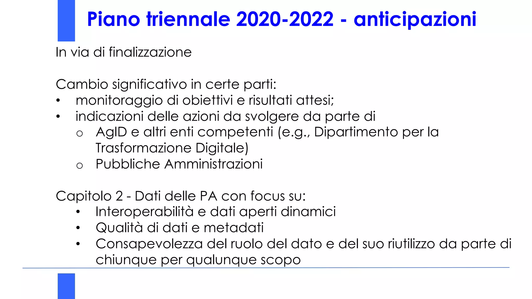 REGIONE CAMPANIA era ULTIMA
Piattaforma
Digitale
Nazionale dei
Dati (PDND)
Piano triennale 2020-2022 - anticipazioni
In via di finalizzazione
Cambio significativo in certe parti:
• monitoraggio di obiettivi e risultati attesi;
• indicazioni delle azioni da svolgere da parte di
o AgID e altri enti competenti (e.g., Dipartimento per la
Trasformazione Digitale)
o Pubbliche Amministrazioni
Capitolo 2 - Dati delle PA con focus su:
• Interoperabilità e dati aperti dinamici
• Qualità di dati e metadati
• Consapevolezza del ruolo del dato e del suo riutilizzo da parte di
chiunque per qualunque scopo
 
