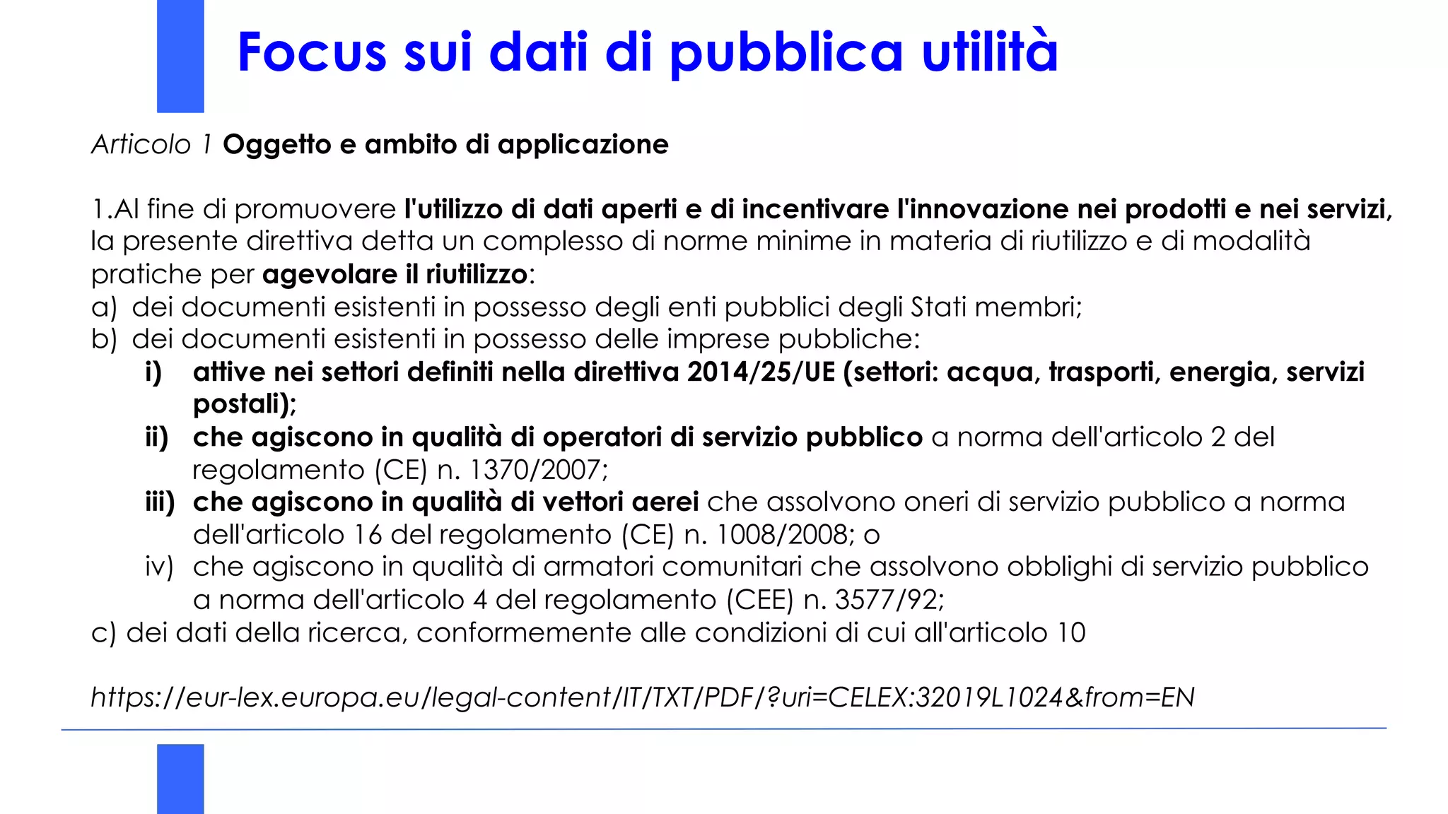 Focus sui dati di pubblica utilità
Articolo 1 Oggetto e ambito di applicazione
1.Al fine di promuovere l'utilizzo di dati aperti e di incentivare l'innovazione nei prodotti e nei servizi,
la presente direttiva detta un complesso di norme minime in materia di riutilizzo e di modalità
pratiche per agevolare il riutilizzo:
a) dei documenti esistenti in possesso degli enti pubblici degli Stati membri;
b) dei documenti esistenti in possesso delle imprese pubbliche:
i) attive nei settori definiti nella direttiva 2014/25/UE (settori: acqua, trasporti, energia, servizi
postali);
ii) che agiscono in qualità di operatori di servizio pubblico a norma dell'articolo 2 del
regolamento (CE) n. 1370/2007;
iii) che agiscono in qualità di vettori aerei che assolvono oneri di servizio pubblico a norma
dell'articolo 16 del regolamento (CE) n. 1008/2008; o
iv) che agiscono in qualità di armatori comunitari che assolvono obblighi di servizio pubblico
a norma dell'articolo 4 del regolamento (CEE) n. 3577/92;
c) dei dati della ricerca, conformemente alle condizioni di cui all'articolo 10
https://eur-lex.europa.eu/legal-content/IT/TXT/PDF/?uri=CELEX:32019L1024&from=EN
 