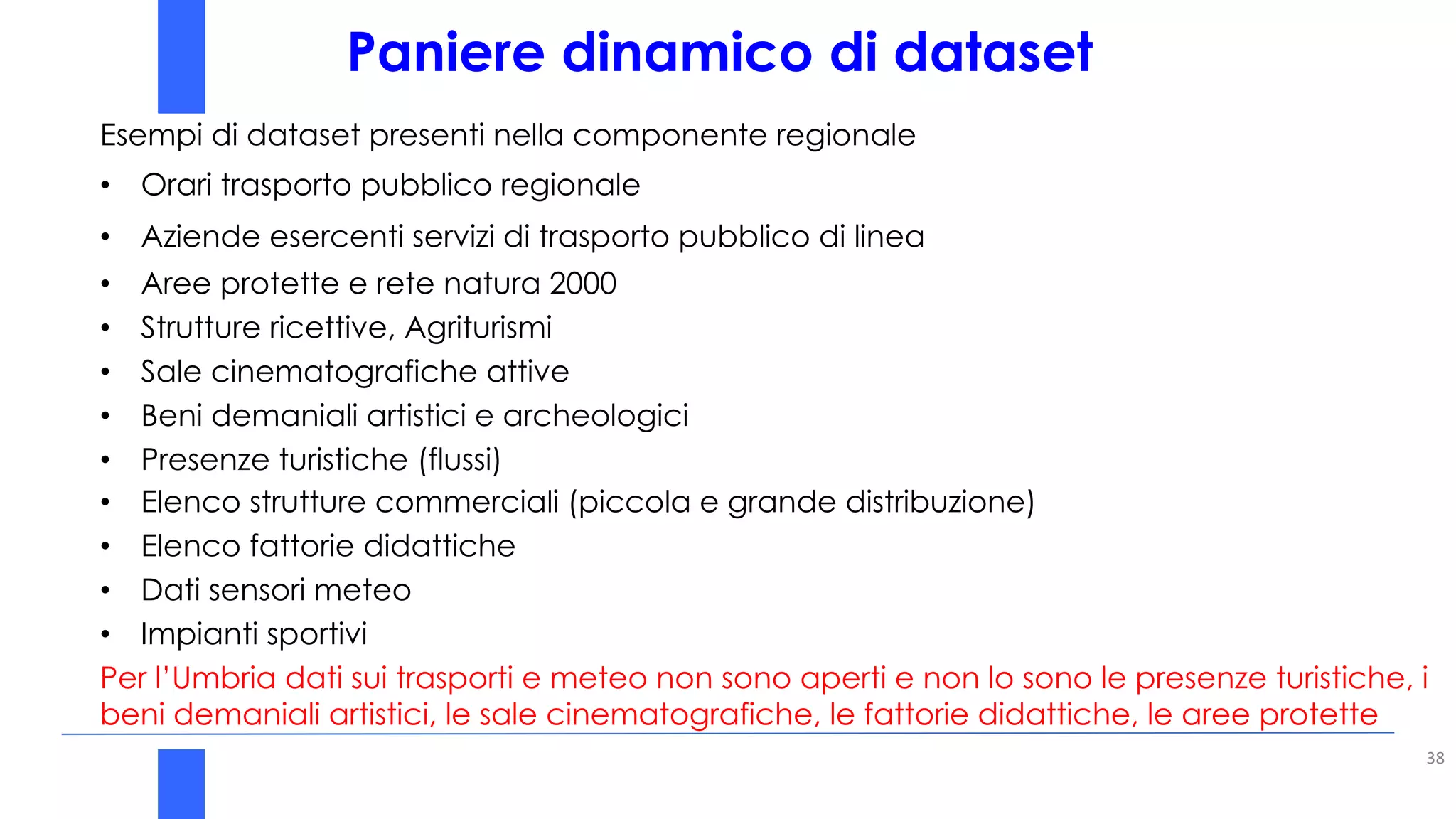 Paniere dinamico di dataset
38
Esempi di dataset presenti nella componente regionale
• Orari trasporto pubblico regionale
• Aziende esercenti servizi di trasporto pubblico di linea
• Aree protette e rete natura 2000
• Strutture ricettive, Agriturismi
• Sale cinematografiche attive
• Beni demaniali artistici e archeologici
• Presenze turistiche (flussi)
• Elenco strutture commerciali (piccola e grande distribuzione)
• Elenco fattorie didattiche
• Dati sensori meteo
• Impianti sportivi
Per l’Umbria dati sui trasporti e meteo non sono aperti e non lo sono le presenze turistiche, i
beni demaniali artistici, le sale cinematografiche, le fattorie didattiche, le aree protette
 
