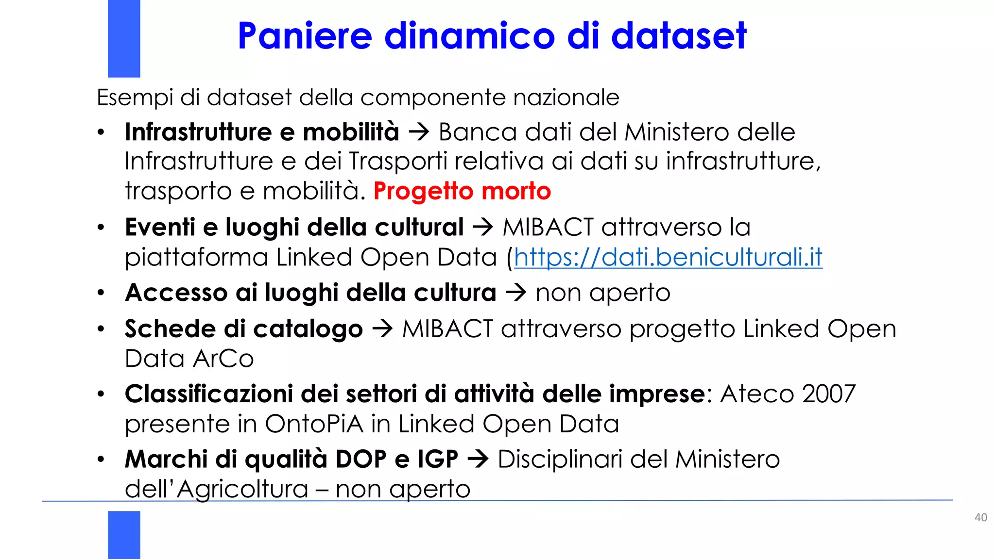 Paniere dinamico di dataset
40
Esempi di dataset della componente nazionale
• Infrastrutture e mobilità à Banca dati del Ministero delle
Infrastrutture e dei Trasporti relativa ai dati su infrastrutture,
trasporto e mobilità. Progetto morto
• Eventi e luoghi della cultural à MIBACT attraverso la
piattaforma Linked Open Data (https://dati.beniculturali.it
• Accesso ai luoghi della cultura à non aperto
• Schede di catalogo à MIBACT attraverso progetto Linked Open
Data ArCo
• Classificazioni dei settori di attività delle imprese: Ateco 2007
presente in OntoPiA in Linked Open Data
• Marchi di qualità DOP e IGP à Disciplinari del Ministero
dell’Agricoltura – non aperto
 