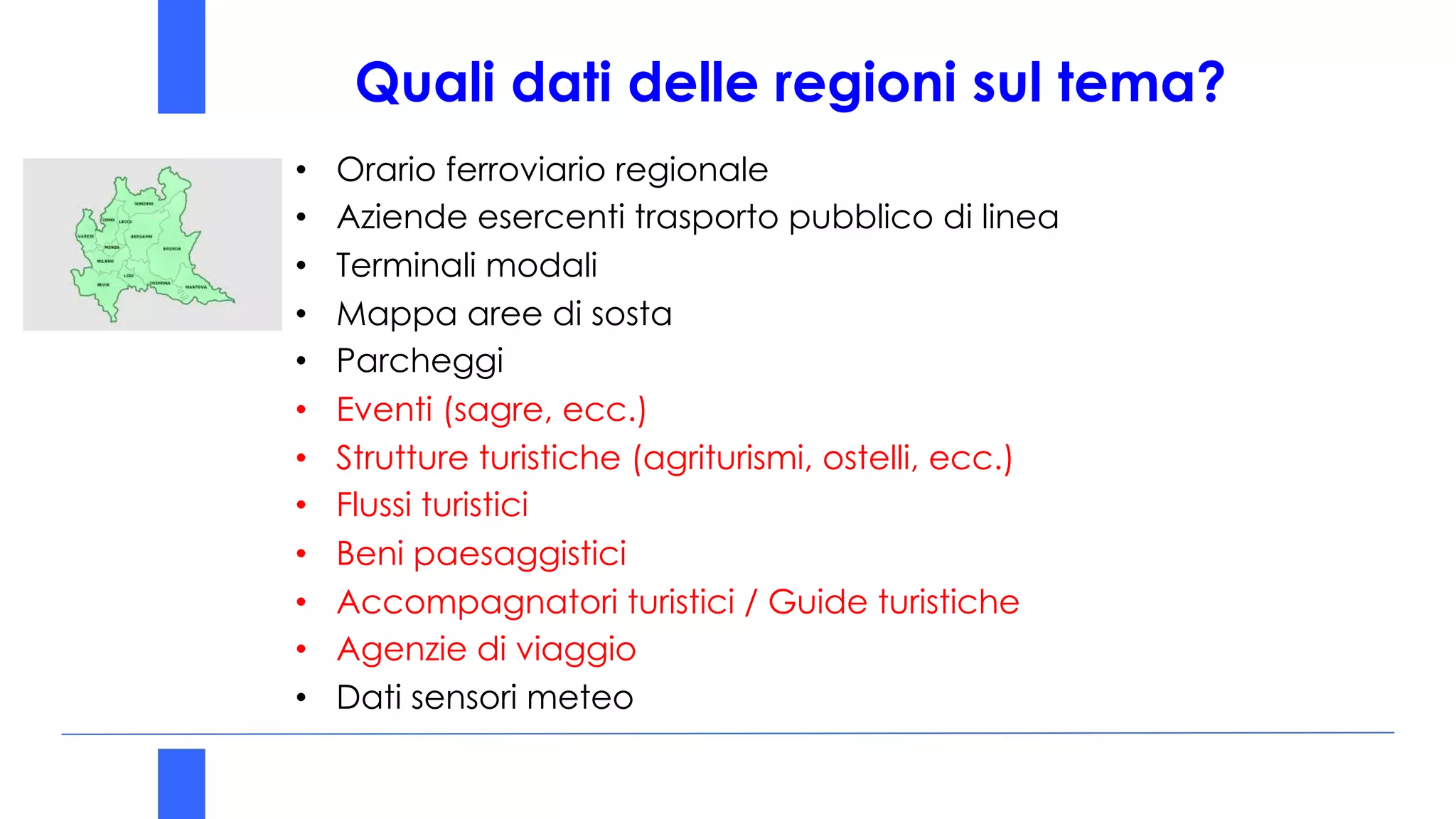 • Orario ferroviario regionale
• Aziende esercenti trasporto pubblico di linea
• Terminali modali
• Mappa aree di sosta
• Parcheggi
• Eventi (sagre, ecc.)
• Strutture turistiche (agriturismi, ostelli, ecc.)
• Flussi turistici
• Beni paesaggistici
• Accompagnatori turistici / Guide turistiche
• Agenzie di viaggio
• Dati sensori meteo
Quali dati delle regioni sul tema?
 