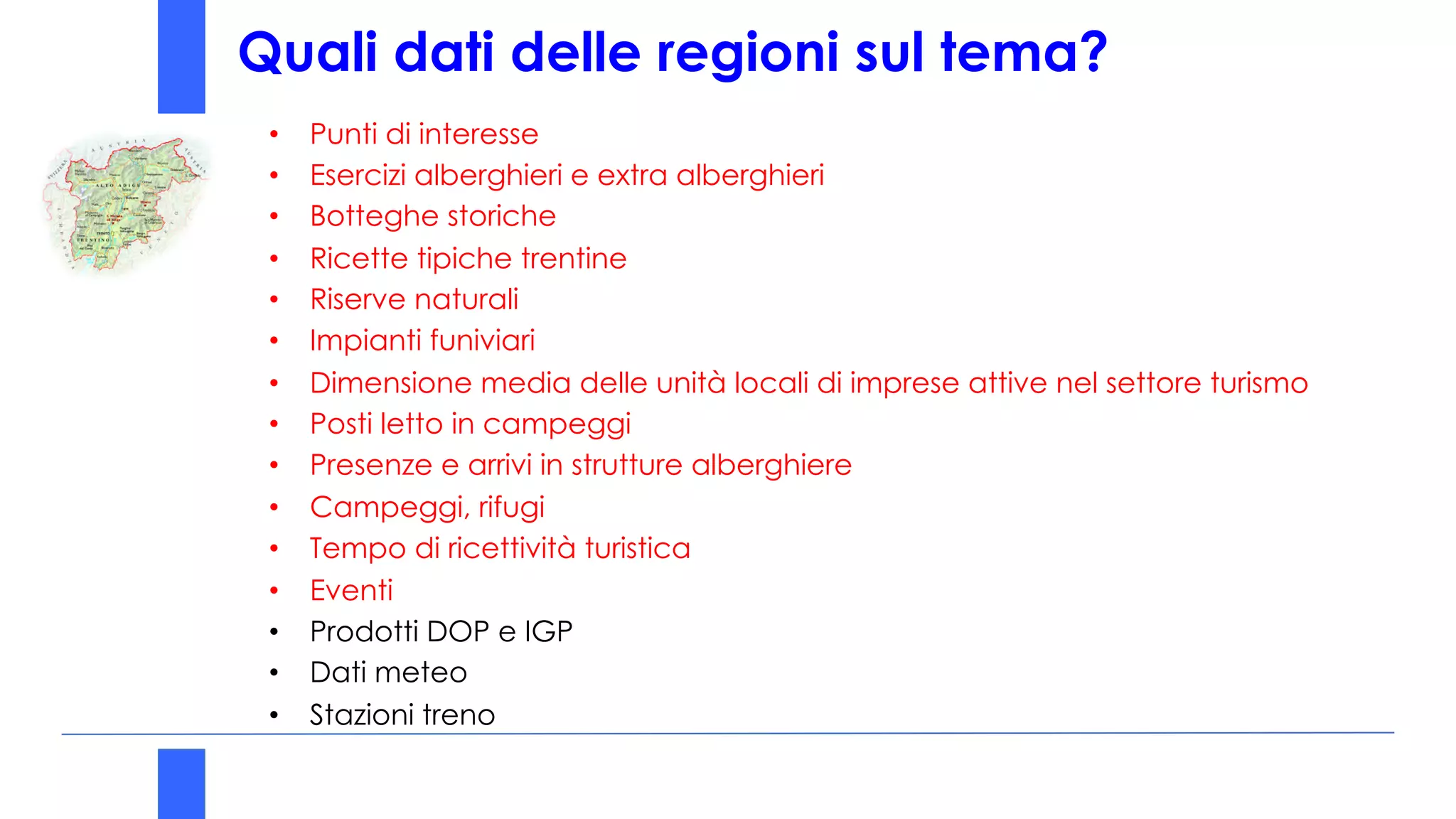 Quali dati delle regioni sul tema?
• Punti di interesse
• Esercizi alberghieri e extra alberghieri
• Botteghe storiche
• Ricette tipiche trentine
• Riserve naturali
• Impianti funiviari
• Dimensione media delle unità locali di imprese attive nel settore turismo
• Posti letto in campeggi
• Presenze e arrivi in strutture alberghiere
• Campeggi, rifugi
• Tempo di ricettività turistica
• Eventi
• Prodotti DOP e IGP
• Dati meteo
• Stazioni treno
 