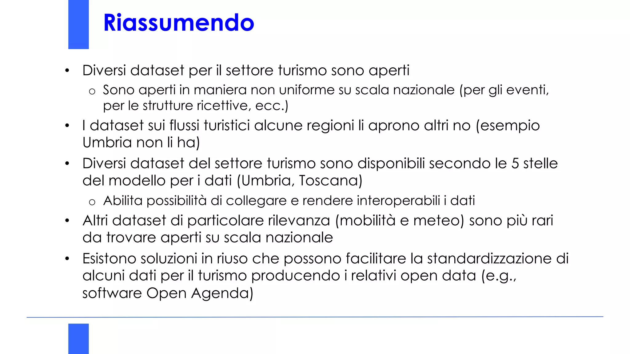 Riassumendo
• Diversi dataset per il settore turismo sono aperti
o Sono aperti in maniera non uniforme su scala nazionale (per gli eventi,
per le strutture ricettive, ecc.)
• I dataset sui flussi turistici alcune regioni li aprono altri no (esempio
Umbria non li ha)
• Diversi dataset del settore turismo sono disponibili secondo le 5 stelle
del modello per i dati (Umbria, Toscana)
o Abilita possibilità di collegare e rendere interoperabili i dati
• Altri dataset di particolare rilevanza (mobilità e meteo) sono più rari
da trovare aperti su scala nazionale
• Esistono soluzioni in riuso che possono facilitare la standardizzazione di
alcuni dati per il turismo producendo i relativi open data (e.g.,
software Open Agenda)
 
