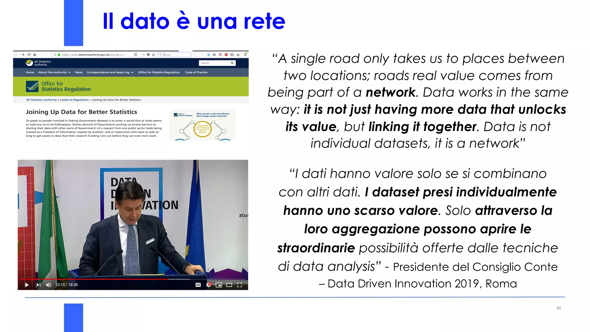 Il dato è una rete
“A single road only takes us to places between
two locations; roads real value comes from
being part of a network. Data works in the same
way: it is not just having more data that unlocks
its value, but linking it together. Data is not
individual datasets, it is a network”
60
“I dati hanno valore solo se si combinano
con altri dati. I dataset presi individualmente
hanno uno scarso valore. Solo attraverso la
loro aggregazione possono aprire le
straordinarie possibilità offerte dalle tecniche
di data analysis” - Presidente del Consiglio Conte
– Data Driven Innovation 2019, Roma
 