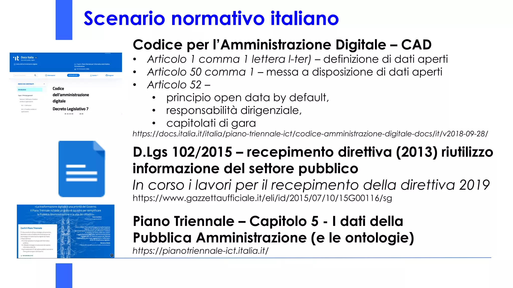 Scenario normativo italiano
REGIONE CAMPANIA era ULTIMA
Codice per l’Amministrazione Digitale – CAD
• Articolo 1 comma 1 lettera l-ter) – definizione di dati aperti
• Articolo 50 comma 1 – messa a disposizione di dati aperti
• Articolo 52 –
• principio open data by default,
• responsabilità dirigenziale,
• capitolati di gara
https://docs.italia.it/italia/piano-triennale-ict/codice-amministrazione-digitale-docs/it/v2018-09-28/
D.Lgs 102/2015 – recepimento direttiva (2013) riutilizzo
informazione del settore pubblico
In corso i lavori per il recepimento della direttiva 2019
https://www.gazzettaufficiale.it/eli/id/2015/07/10/15G00116/sg
Piano Triennale – Capitolo 5 - I dati della
Pubblica Amministrazione (e le ontologie)
https://pianotriennale-ict.italia.it/
Scenario normativo italiano
 