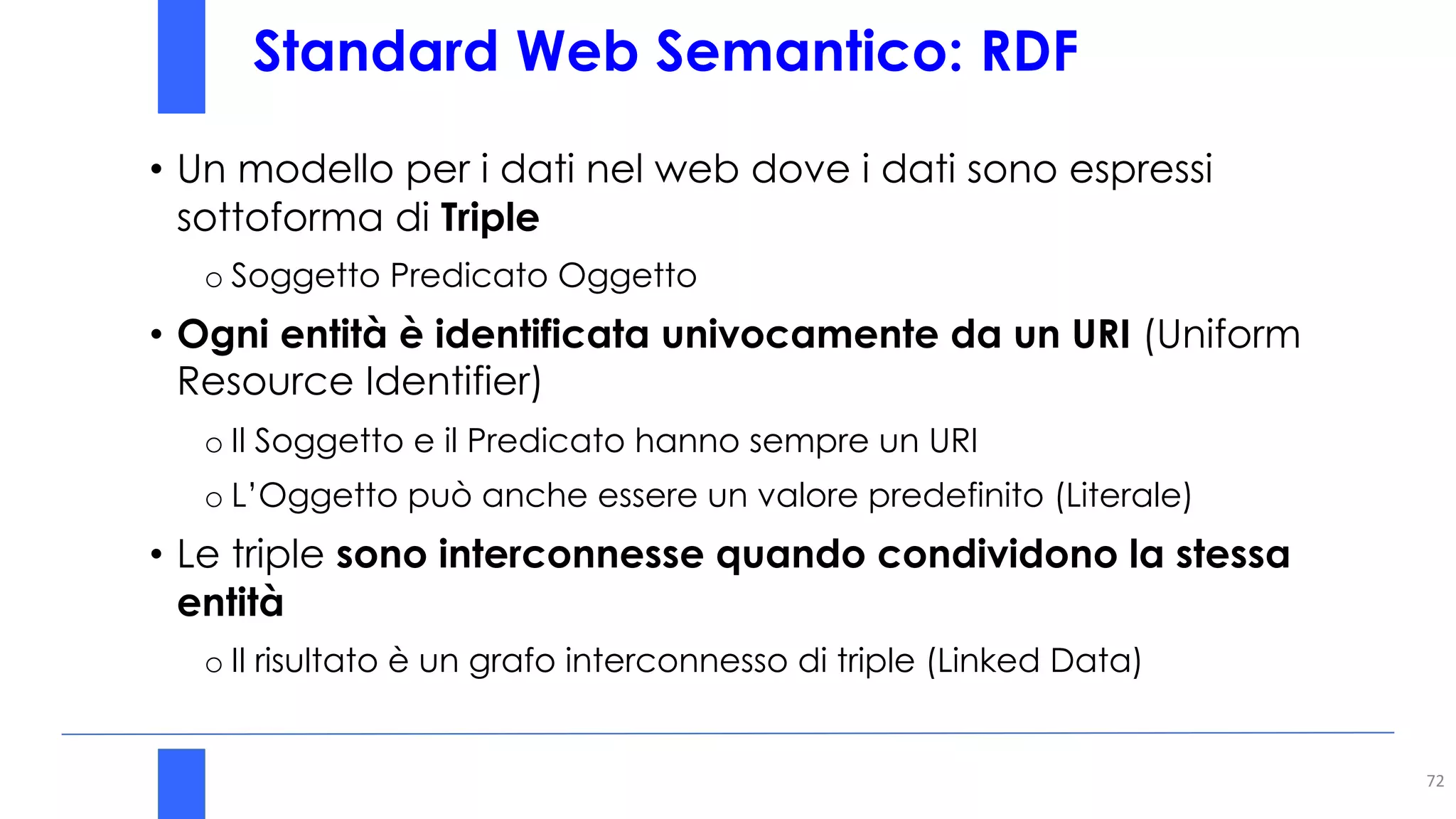Standard Web Semantico: RDF
72
• Un modello per i dati nel web dove i dati sono espressi
sottoforma di Triple
o Soggetto Predicato Oggetto
• Ogni entità è identificata univocamente da un URI (Uniform
Resource Identifier)
o Il Soggetto e il Predicato hanno sempre un URI
o L’Oggetto può anche essere un valore predefinito (Literale)
• Le triple sono interconnesse quando condividono la stessa
entità
o Il risultato è un grafo interconnesso di triple (Linked Data)
 