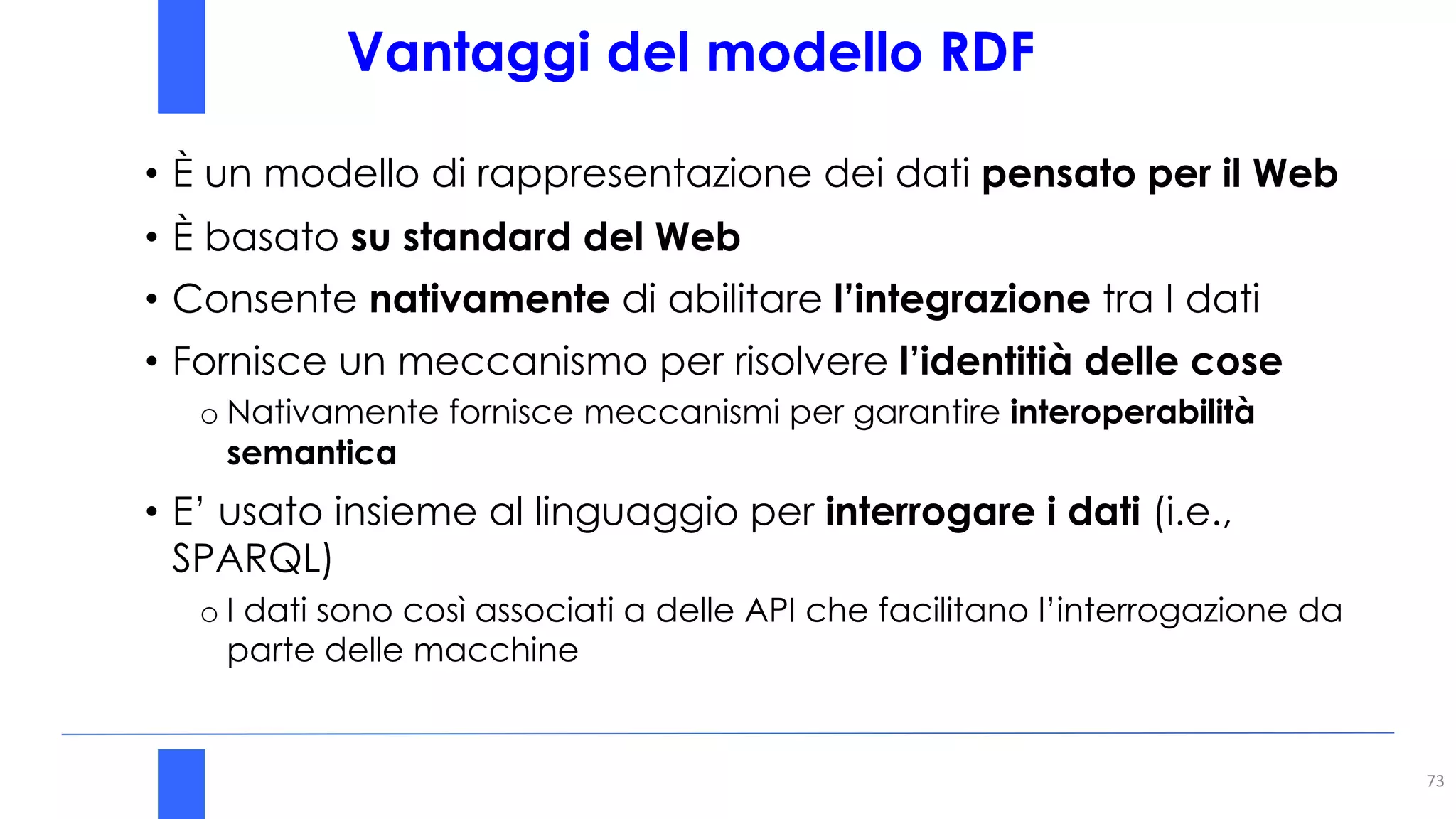 Vantaggi del modello RDF
73
• È un modello di rappresentazione dei dati pensato per il Web
• È basato su standard del Web
• Consente nativamente di abilitare l’integrazione tra I dati
• Fornisce un meccanismo per risolvere l’identitià delle cose
o Nativamente fornisce meccanismi per garantire interoperabilità
semantica
• E’ usato insieme al linguaggio per interrogare i dati (i.e.,
SPARQL)
o I dati sono così associati a delle API che facilitano l’interrogazione da
parte delle macchine
 