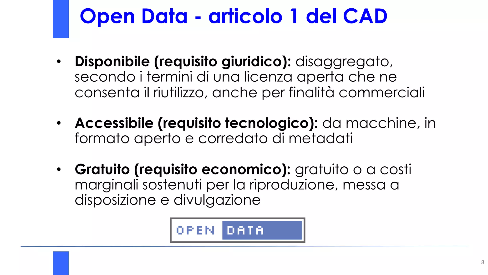 Open Data - articolo 1 del CAD
8
• Disponibile (requisito giuridico): disaggregato,
secondo i termini di una licenza aperta che ne
consenta il riutilizzo, anche per finalità commerciali
• Accessibile (requisito tecnologico): da macchine, in
formato aperto e corredato di metadati
• Gratuito (requisito economico): gratuito o a costi
marginali sostenuti per la riproduzione, messa a
disposizione e divulgazione
 