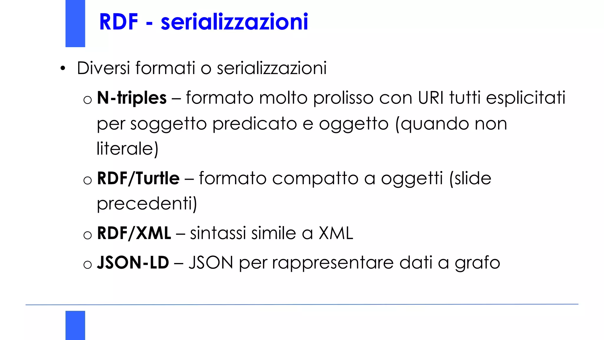 RDF - serializzazioni
• Diversi formati o serializzazioni
o N-triples – formato molto prolisso con URI tutti esplicitati
per soggetto predicato e oggetto (quando non
literale)
o RDF/Turtle – formato compatto a oggetti (slide
precedenti)
o RDF/XML – sintassi simile a XML
o JSON-LD – JSON per rappresentare dati a grafo
 