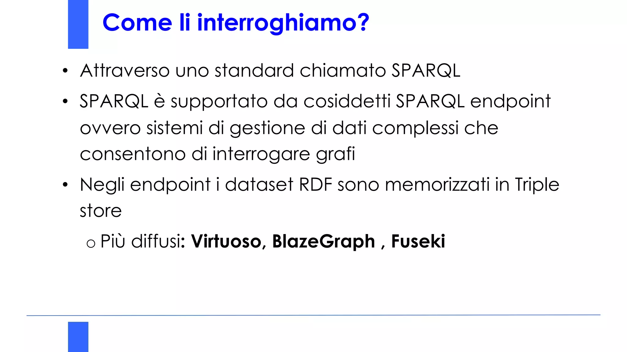 Come li interroghiamo?
• Attraverso uno standard chiamato SPARQL
• SPARQL è supportato da cosiddetti SPARQL endpoint
ovvero sistemi di gestione di dati complessi che
consentono di interrogare grafi
• Negli endpoint i dataset RDF sono memorizzati in Triple
store
o Più diffusi: Virtuoso, BlazeGraph , Fuseki
 