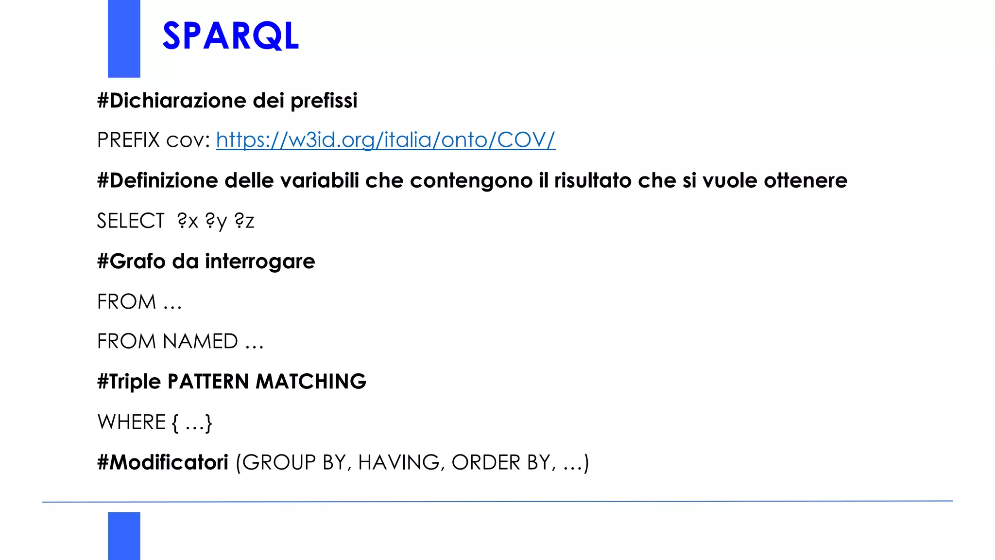 SPARQL
#Dichiarazione dei prefissi
PREFIX cov: https://w3id.org/italia/onto/COV/
#Definizione delle variabili che contengono il risultato che si vuole ottenere
SELECT ?x ?y ?z
#Grafo da interrogare
FROM …
FROM NAMED …
#Triple PATTERN MATCHING
WHERE { …}
#Modificatori (GROUP BY, HAVING, ORDER BY, …)
 