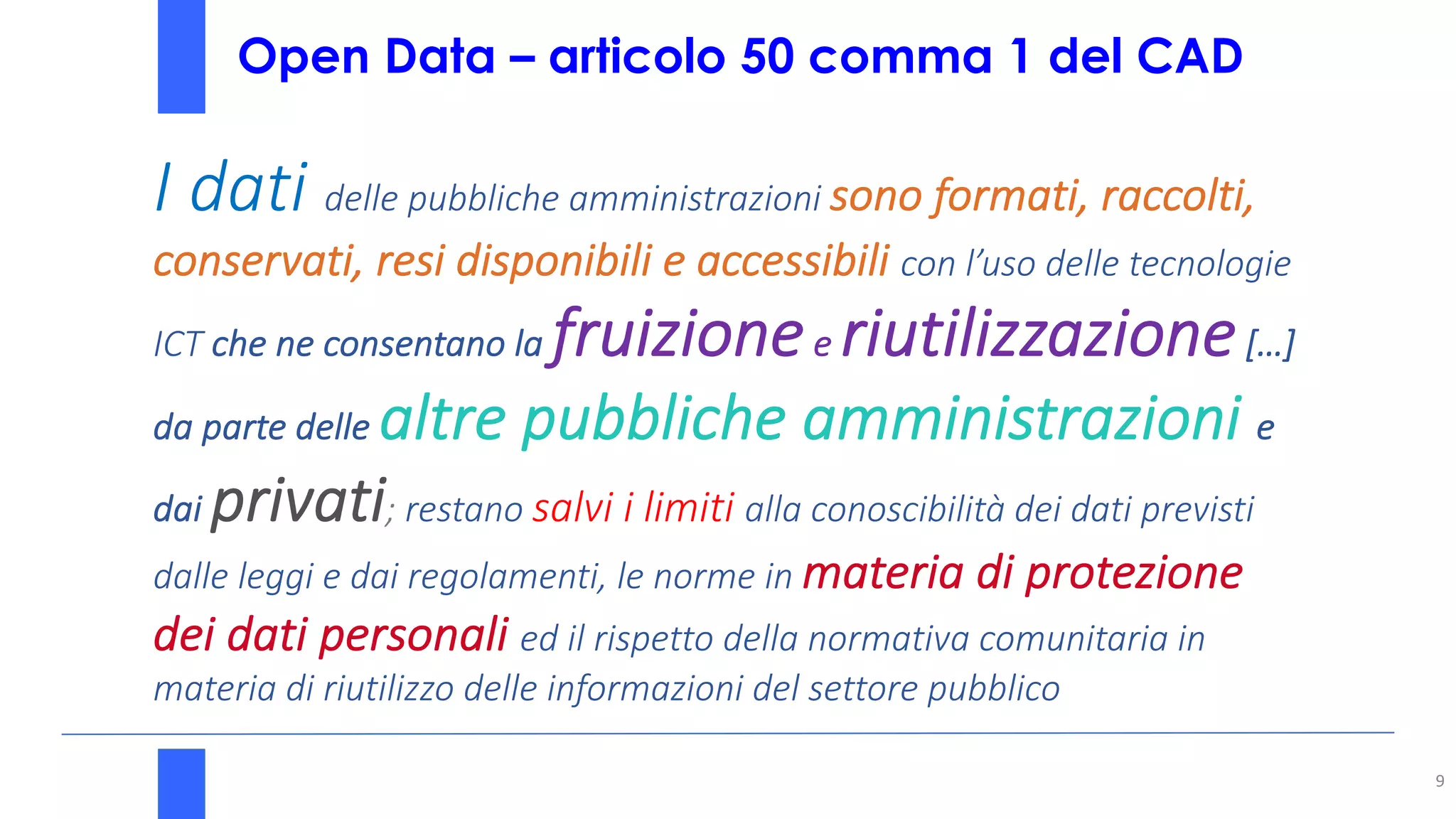 Open Data – articolo 50 comma 1 del CAD
9
I dati delle pubbliche amministrazioni sono formati, raccolti,
conservati, resi disponibili e accessibili con l’uso delle tecnologie
ICT che ne consentano la fruizionee riutilizzazione[…]
da parte delle altre pubbliche amministrazioni e
dai privati; restano salvi i limiti alla conoscibilità dei dati previsti
dalle leggi e dai regolamenti, le norme in materia di protezione
dei dati personali ed il rispetto della normativa comunitaria in
materia di riutilizzo delle informazioni del settore pubblico
 