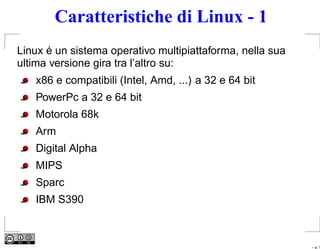 Caratteristiche di Linux - 1
Linux é un sistema operativo multipiattaforma, nella sua
ultima versione gira tra l’altro su:
   x86 e compatibili (Intel, Amd, ...) a 32 e 64 bit
   PowerPc a 32 e 64 bit
   Motorola 68k
   Arm
   Digital Alpha
   MIPS
   Sparc
   IBM S390



                                                           – p. 1
 