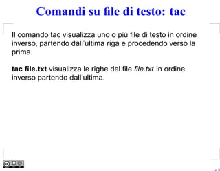 Comandi su ﬁle di testo: tac
Il comando tac visualizza uno o piú ﬁle di testo in ordine
inverso, partendo dall’ultima riga e procedendo verso la
prima.

tac ﬁle.txt visualizza le righe del ﬁle ﬁle.txt in ordine
inverso partendo dall’ultima.




                                                             – p. 10
 