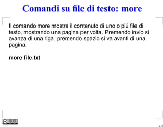 Comandi su ﬁle di testo: more
Il comando more mostra il contenuto di uno o piú ﬁle di
testo, mostrando una pagina per volta. Premendo invio si
avanza di una riga, premendo spazio si va avanti di una
pagina.

more ﬁle.txt




                                                           – p. 10
 