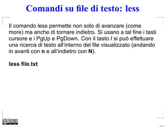 Comandi su ﬁle di testo: less
Il comando less permette non solo di avanzare (come
more) ma anche di tornare indietro. Si usano a tal ﬁne i tasti
cursore e i PgUp e PgDown. Con il tasto / si puó effettuare
una ricerca di testo all’interno del ﬁle visualizzato (andando
in avanti con n e all’indietro con N).

less ﬁle.txt




                                                                 – p. 10
 