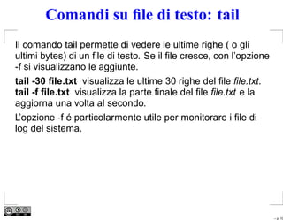 Comandi su ﬁle di testo: tail
Il comando tail permette di vedere le ultime righe ( o gli
ultimi bytes) di un ﬁle di testo. Se il ﬁle cresce, con l’opzione
-f si visualizzano le aggiunte.
tail -30 ﬁle.txt visualizza le ultime 30 righe del ﬁle ﬁle.txt.
tail -f ﬁle.txt visualizza la parte ﬁnale del ﬁle ﬁle.txt e la
aggiorna una volta al secondo.
L’opzione -f é particolarmente utile per monitorare i ﬁle di
log del sistema.




                                                                    – p. 10
 