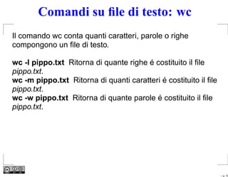 Comandi su ﬁle di testo: wc
Il comando wc conta quanti caratteri, parole o righe
compongono un ﬁle di testo.

wc -l pippo.txt Ritorna di quante righe é costituito il ﬁle
pippo.txt.
wc -m pippo.txt Ritorna di quanti caratteri é costituito il ﬁle
pippo.txt.
wc -w pippo.txt Ritorna di quante parole é costituito il ﬁle
pippo.txt.




                                                                  – p. 10
 