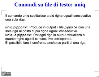 Comandi su ﬁle di testo: uniq
Il comando uniq sostituisce a piú righe uguali consecutive
una sola riga.

uniq pippo.txt Produce in output il ﬁle pippo.txt con una
sola riga al posto di piú righe uguali consecutive.
uniq -c pippo.txt Per ogni riga in output visualizza a
quante righe uguali consecutive corrisponde.
E’ possibile fare il confronto anche su parti di una riga.




                                                             – p. 10
 