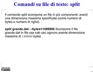 Comandi su ﬁle di testo: split
Il comando split scompone un ﬁle in piú componenti, aventi
una dimensione massima speciﬁcata (come numero di
bytes o numero di righe).

split grande.dat - -bytes=1400000 Scompone il ﬁle
grande.dat in ﬁle xaa xab xac ognuno avente dimensione
massima di 1400000 bytes.




                                                             – p. 10
 