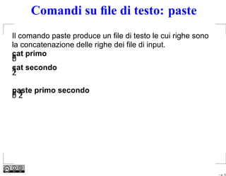 Comandi su ﬁle di testo: paste
Il comando paste produce un ﬁle di testo le cui righe sono
la concatenazione delle righe dei ﬁle di input.
cat primo
a
b
cat secondo
1
2

paste primo secondo
a1
b2




                                                             – p. 10
 
