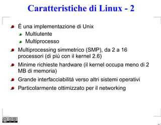 Caratteristiche di Linux - 2
É una implementazione di Unix
   Multiutente
   Multiprocesso
Multiprocessing simmetrico (SMP), da 2 a 16
processori (di piú con il kernel 2.6)
Minime richieste hardware (il kernel occupa meno di 2
MB di memoria)
Grande interfacciabilitá verso altri sistemi operativi
Particolarmente ottimizzato per il networking




                                                         – p. 1
 