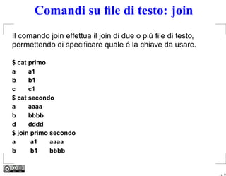 Comandi su ﬁle di testo: join
Il comando join effettua il join di due o piú ﬁle di testo,
permettendo di speciﬁcare quale é la chiave da usare.

$ cat primo
a     a1
b     b1
c     c1
$ cat secondo
a     aaaa
b     bbbb
d     dddd
$ join primo secondo
a      a1    aaaa
b      b1    bbbb


                                                              – p. 11
 