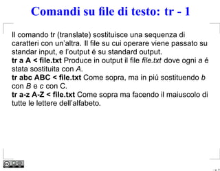 Comandi su ﬁle di testo: tr - 1
Il comando tr (translate) sostituisce una sequenza di
caratteri con un’altra. Il ﬁle su cui operare viene passato su
standar input, e l’output é su standard output.
tr a A < ﬁle.txt Produce in output il ﬁle ﬁle.txt dove ogni a é
stata sostituita con A.
tr abc ABC < ﬁle.txt Come sopra, ma in piú sostituendo b
con B e c con C.
tr a-z A-Z < ﬁle.txt Come sopra ma facendo il maiuscolo di
tutte le lettere dell’alfabeto.




                                                                  – p. 11
 