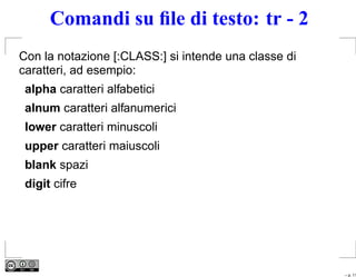 Comandi su ﬁle di testo: tr - 2
Con la notazione [:CLASS:] si intende una classe di
caratteri, ad esempio:
 alpha caratteri alfabetici
 alnum caratteri alfanumerici
 lower caratteri minuscoli
 upper caratteri maiuscoli
 blank spazi
 digit cifre




                                                      – p. 11
 