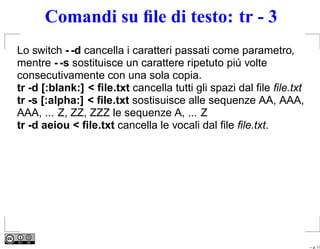 Comandi su ﬁle di testo: tr - 3
Lo switch - -d cancella i caratteri passati come parametro,
mentre - -s sostituisce un carattere ripetuto piú volte
consecutivamente con una sola copia.
tr -d [:blank:] < ﬁle.txt cancella tutti gli spazi dal ﬁle ﬁle.txt
tr -s [:alpha:] < ﬁle.txt sostisuisce alle sequenze AA, AAA,
AAA, ... Z, ZZ, ZZZ le sequenze A, ... Z
tr -d aeiou < ﬁle.txt cancella le vocali dal ﬁle ﬁle.txt.




                                                                     – p. 11
 