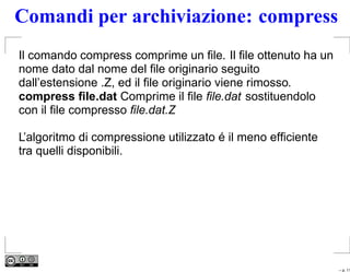 Comandi per archiviazione: compress
Il comando compress comprime un ﬁle. Il ﬁle ottenuto ha un
nome dato dal nome del ﬁle originario seguito
dall’estensione .Z, ed il ﬁle originario viene rimosso.
compress ﬁle.dat Comprime il ﬁle ﬁle.dat sostituendolo
con il ﬁle compresso ﬁle.dat.Z

L’algoritmo di compressione utilizzato é il meno efﬁciente
tra quelli disponibili.




                                                             – p. 11
 