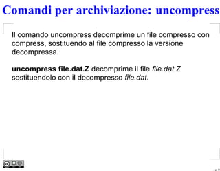 Comandi per archiviazione: uncompress
 Il comando uncompress decomprime un ﬁle compresso con
 compress, sostituendo al ﬁle compresso la versione
 decompressa.

 uncompress ﬁle.dat.Z decomprime il ﬁle ﬁle.dat.Z
 sostituendolo con il decompresso ﬁle.dat.




                                                         – p. 11
 